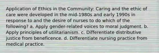 Application of Ethics in the Community: Caring and the ethic of care were developed in the mid-1980s and early 1990s in response to and the desire of nurses to do which of the following? a. Apply gender-related voices to moral judgment. b. Apply principles of utilitarianism. c. Differentiate distributive justice from beneficence. d. Differentiate nursing practice from medical practice.