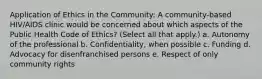 Application of Ethics in the Community: A community-based HIV/AIDS clinic would be concerned about which aspects of the Public Health Code of Ethics? (Select all that apply.) a. Autonomy of the professional b. Confidentiality, when possible c. Funding d. Advocacy for disenfranchised persons e. Respect of only community rights