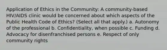 Application of Ethics in the Community: A community-based HIV/AIDS clinic would be concerned about which aspects of the Public Health Code of Ethics? (Select all that apply.) a. Autonomy of the professional b. Confidentiality, when possible c. Funding d. Advocacy for disenfranchised persons e. Respect of only community rights