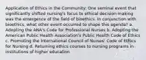 Application of Ethics in the Community: One seminal event that significantly shifted nursing's focus to ethical decision making was the emergence of the field of bioethics. In conjunction with bioethics, what other event occurred to shape this agenda? a. Adopting the ANA's Code for Professional Nurses b. Adopting the American Public Health Association's Public Health Code of Ethics c. Promoting the International Council of Nurses' Code of Ethics for Nursing d. Returning ethics courses to nursing programs in institutions of higher education