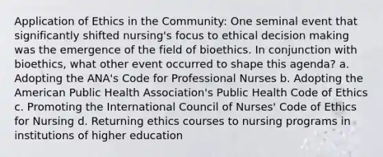 Application of Ethics in the Community: One seminal event that significantly shifted nursing's focus to ethical decision making was the emergence of the field of bioethics. In conjunction with bioethics, what other event occurred to shape this agenda? a. Adopting the ANA's Code for Professional Nurses b. Adopting the American Public Health Association's Public Health Code of Ethics c. Promoting the International Council of Nurses' Code of Ethics for Nursing d. Returning ethics courses to nursing programs in institutions of higher education