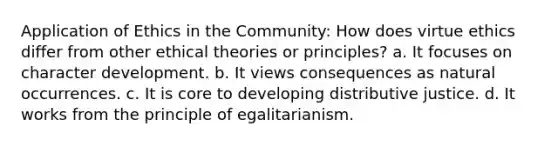 Application of Ethics in the Community: How does virtue ethics differ from other ethical theories or principles? a. It focuses on character development. b. It views consequences as natural occurrences. c. It is core to developing distributive justice. d. It works from the principle of egalitarianism.