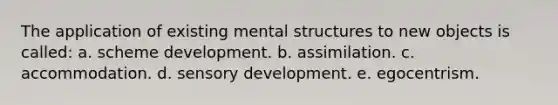 The application of existing mental structures to new objects is called: a. scheme development. b. assimilation. c. accommodation. d. sensory development. e. egocentrism.