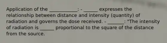 Application of the ____________: - ______ expresses the relationship between distance and intensity (quantity) of radiation and governs the dose received. - _______: "The intensity of radiation is ______ proportional to the square of the distance from the source.