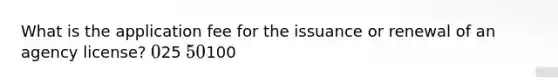 What is the application fee for the issuance or renewal of an agency license? 025 50100