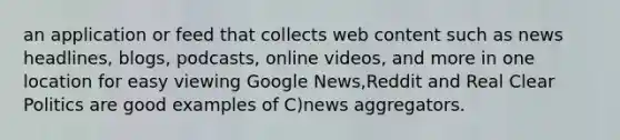 an application or feed that collects web content such as news headlines, blogs, podcasts, online videos, and more in one location for easy viewing Google News,Reddit and Real Clear Politics are good examples of C)news aggregators.