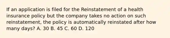 If an application is filed for the Reinstatement of a health insurance policy but the company takes no action on such reinstatement, the policy is automatically reinstated after how many days? A. 30 B. 45 C. 60 D. 120