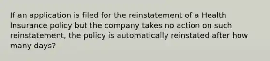 If an application is filed for the reinstatement of a Health Insurance policy but the company takes no action on such reinstatement, the policy is automatically reinstated after how many days?