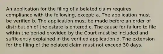 An application for the filing of a belated claim requires compliance with the following, except: a. The application must be verified b. The application must be made before an order of distribution of the estate is entered c. The cause for failure to file within the period provided by the Court must be included and sufficiently explained in the verified application d. The extension for the filing of the belated claim must not exceed 30 days.