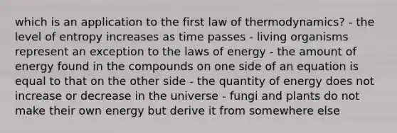 which is an application to the first law of thermodynamics? - the level of entropy increases as time passes - living organisms represent an exception to the laws of energy - the amount of energy found in the compounds on one side of an equation is equal to that on the other side - the quantity of energy does not increase or decrease in the universe - fungi and plants do not make their own energy but derive it from somewhere else