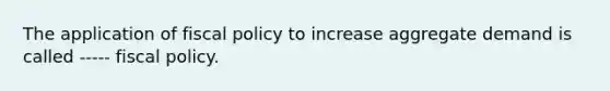 The application of fiscal policy to increase aggregate demand is called ----- fiscal policy.