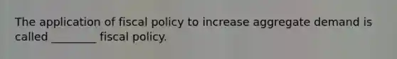 The application of fiscal policy to increase aggregate demand is called ________ fiscal policy.