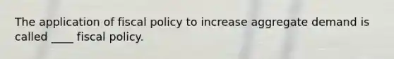 The application of fiscal policy to increase aggregate demand is called ____ fiscal policy.