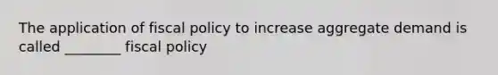 The application of fiscal policy to increase aggregate demand is called ________ fiscal policy