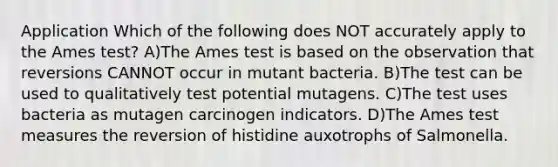 Application Which of the following does NOT accurately apply to the Ames test? A)The Ames test is based on the observation that reversions CANNOT occur in mutant bacteria. B)The test can be used to qualitatively test potential mutagens. C)The test uses bacteria as mutagen carcinogen indicators. D)The Ames test measures the reversion of histidine auxotrophs of Salmonella.