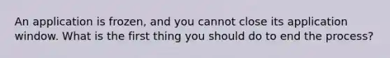 An application is frozen, and you cannot close its application window. What is the first thing you should do to end the process?