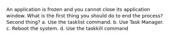 An application is frozen and you cannot close its application window. What is the first thing you should do to end the process? Second thing? a. Use the tasklist command. b. Use Task Manager. c. Reboot the system. d. Use the taskkill command