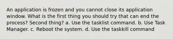 An application is frozen and you cannot close its application window. What is the first thing you should try that can end the process? Second thing? a. Use the tasklist command. b. Use Task Manager. c. Reboot the system. d. Use the taskkill command