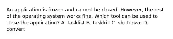 An application is frozen and cannot be closed. However, the rest of the operating system works fine. Which tool can be used to close the application? A. tasklist B. taskkill C. shutdown D. convert