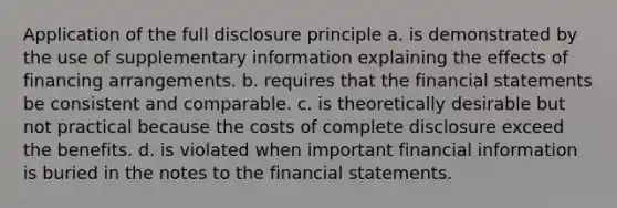 Application of the full disclosure principle a. is demonstrated by the use of supplementary information explaining the effects of financing arrangements. b. requires that the financial statements be consistent and comparable. c. is theoretically desirable but not practical because the costs of complete disclosure exceed the benefits. d. is violated when important financial information is buried in the notes to the financial statements.