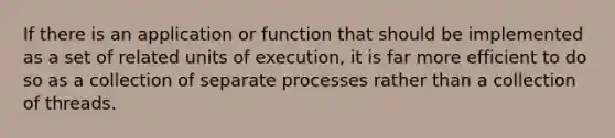 If there is an application or function that should be implemented as a set of related units of execution, it is far more efficient to do so as a collection of separate processes rather than a collection of threads.