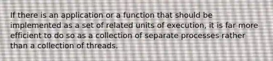 If there is an application or a function that should be implemented as a set of related units of execution, it is far more efficient to do so as a collection of separate processes rather than a collection of threads.