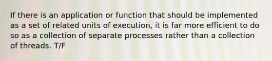 If there is an application or function that should be implemented as a set of related units of execution, it is far more efficient to do so as a collection of separate processes rather than a collection of threads. T/F