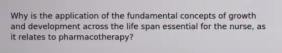 Why is the application of the fundamental concepts of growth and development across the life span essential for the nurse, as it relates to pharmacotherapy?