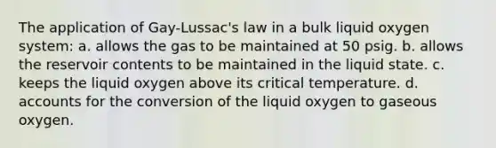 The application of Gay-Lussac's law in a bulk liquid oxygen system: a. allows the gas to be maintained at 50 psig. b. allows the reservoir contents to be maintained in the liquid state. c. keeps the liquid oxygen above its critical temperature. d. accounts for the conversion of the liquid oxygen to gaseous oxygen.