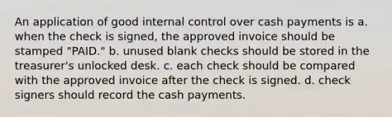 An application of good <a href='https://www.questionai.com/knowledge/kjj42owoAP-internal-control' class='anchor-knowledge'>internal control</a> over cash payments is a. when the check is signed, the approved invoice should be stamped "PAID." b. unused blank checks should be stored in the treasurer's unlocked desk. c. each check should be compared with the approved invoice after the check is signed. d. check signers should record the cash payments.