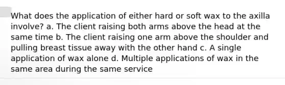 What does the application of either hard or soft wax to the axilla involve? a. The client raising both arms above the head at the same time b. The client raising one arm above the shoulder and pulling breast tissue away with the other hand c. A single application of wax alone d. Multiple applications of wax in the same area during the same service