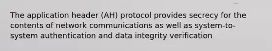 The application header (AH) protocol provides secrecy for the contents of network communications as well as system-to-system authentication and data integrity verification