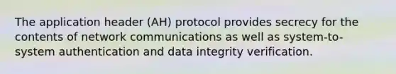 The application header (AH) protocol provides secrecy for the contents of network communications as well as system-to-system authentication and data integrity verification.