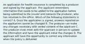 An application for health insurance is completed by a producer and signed by the applicant. The applicant remembers information that needs to be added to the application before being submitted to the insurer and contacts the producer, who has returned to the office. Which of the following statements is correct? A. Once the application is signed, answers reported on the application cannot be changed B. The producer can make any changes necessary with verbal consent of the applicant C. The producer must meet with the applicant in person to update the information and have the applicant initial the changes D. The applicant will have the opportunity to correct any information when the policy is delivered