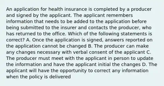 An application for health insurance is completed by a producer and signed by the applicant. The applicant remembers information that needs to be added to the application before being submitted to the insurer and contacts the producer, who has returned to the office. Which of the following statements is correct? A. Once the application is signed, answers reported on the application cannot be changed B. The producer can make any changes necessary with verbal consent of the applicant C. The producer must meet with the applicant in person to update the information and have the applicant initial the changes D. The applicant will have the opportunity to correct any information when the policy is delivered