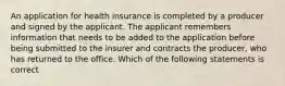 An application for health insurance is completed by a producer and signed by the applicant. The applicant remembers information that needs to be added to the application before being submitted to the insurer and contracts the producer, who has returned to the office. Which of the following statements is correct