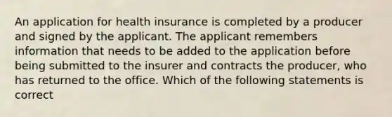 An application for health insurance is completed by a producer and signed by the applicant. The applicant remembers information that needs to be added to the application before being submitted to the insurer and contracts the producer, who has returned to the office. Which of the following statements is correct