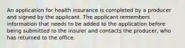 An application for health insurance is completed by a producer and signed by the applicant. The applicant remembers information that needs to be added to the application before being submitted to the insurer and contacts the producer, who has returned to the office.