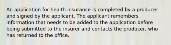 An application for health insurance is completed by a producer and signed by the applicant. The applicant remembers information that needs to be added to the application before being submitted to the insurer and contacts the producer, who has returned to the office.