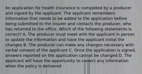 An application for health insurance is completed by a producer and signed by the applicant. The applicant remembers information that needs to be added to the application before being submitted to the insurer and contacts the producer, who has returned to the office. Which of the following statements is correct? A. The producer must meet with the applicant in person to update the information and have the applicant initial the changes B. The producer can make any changes necessary with verbal consent of the applicant C. Once the application is signed, answers reported on the application cannot be changed D. The applicant will have the opportunity to correct any information when the policy is delivered