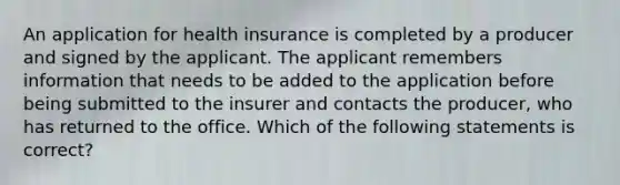 An application for health insurance is completed by a producer and signed by the applicant. The applicant remembers information that needs to be added to the application before being submitted to the insurer and contacts the producer, who has returned to the office. Which of the following statements is correct?