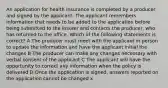 An application for health insurance is completed by a producer and signed by the applicant. The applicant remembers information that needs to be added to the application before being submitted to the insurer and contacts the producer, who has returned to the office. Which of the following statements is correct? A The producer must meet with the applicant in person to update the information and have the applicant initial the changes B The producer can make any changes necessary with verbal consent of the applicant C The applicant will have the opportunity to correct any information when the policy is delivered D Once the application is signed, answers reported on the application cannot be changed x