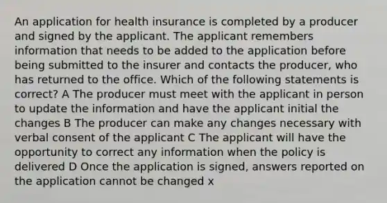 An application for health insurance is completed by a producer and signed by the applicant. The applicant remembers information that needs to be added to the application before being submitted to the insurer and contacts the producer, who has returned to the office. Which of the following statements is correct? A The producer must meet with the applicant in person to update the information and have the applicant initial the changes B The producer can make any changes necessary with verbal consent of the applicant C The applicant will have the opportunity to correct any information when the policy is delivered D Once the application is signed, answers reported on the application cannot be changed x