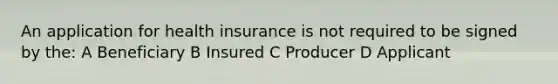 An application for health insurance is not required to be signed by the: A Beneficiary B Insured C Producer D Applicant