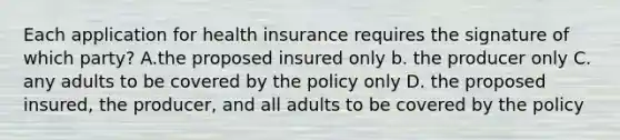 Each application for health insurance requires the signature of which party? A.the proposed insured only b. the producer only C. any adults to be covered by the policy only D. the proposed insured, the producer, and all adults to be covered by the policy