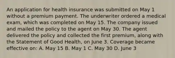 An application for health insurance was submitted on May 1 without a premium payment. The underwriter ordered a medical exam, which was completed on May 15. The company issued and mailed the policy to the agent on May 30. The agent delivered the policy and collected the first premium, along with the Statement of Good Health, on June 3. Coverage became effective on: A. May 15 B. May 1 C. May 30 D. June 3