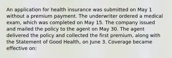 An application for health insurance was submitted on May 1 without a premium payment. The underwriter ordered a medical exam, which was completed on May 15. The company issued and mailed the policy to the agent on May 30. The agent delivered the policy and collected the first premium, along with the Statement of Good Health, on June 3. Coverage became effective on: