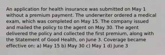 An application for health insurance was submitted on May 1 without a premium payment. The underwriter ordered a medical exam, which was completed on May 15. The company issued and mailed the policy to the agent on May 30. The agent delivered the policy and collected the first premium, along with the Statement of Good Health, on June 3. Coverage became effective on: a) May 15 b) May 30 c) May 1 d) June 3