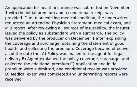 An application for health insurance was submitted on November 1 with the initial premium and a conditional receipt was provided. Due to an existing medical condition, the underwriter requested an Attending Physician Statement, medical exam, and MIB report. After reviewing all sources of insurability, the insurer issued the policy as substandard with a surcharge. The policy was delivered by the producer on December 1 after explaining the coverage and surcharge, obtaining the statement of good health, and collecting the premium. Coverage became effective as of the date the: A) Policy was mailed to the agent for legal delivery B) Agent explained the policy coverage, surcharge, and collected the additional premium C) Application and initial premium were submitted, and conditional receipt was provided D) Medical exam was completed and underwriting reports were received