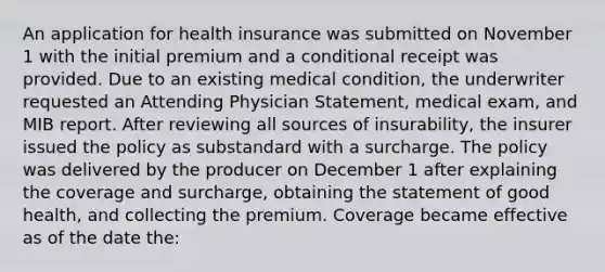 An application for health insurance was submitted on November 1 with the initial premium and a conditional receipt was provided. Due to an existing medical condition, the underwriter requested an Attending Physician Statement, medical exam, and MIB report. After reviewing all sources of insurability, the insurer issued the policy as substandard with a surcharge. The policy was delivered by the producer on December 1 after explaining the coverage and surcharge, obtaining the statement of good health, and collecting the premium. Coverage became effective as of the date the: